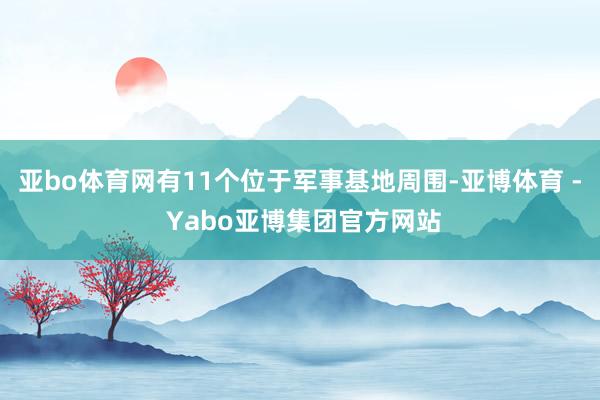 亚bo体育网有11个位于军事基地周围-亚博体育 - Yabo亚博集团官方网站