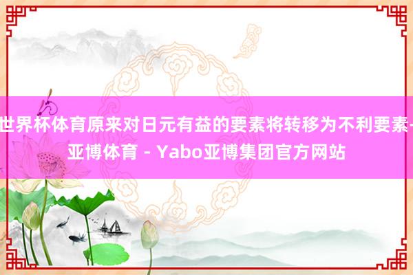 世界杯体育原来对日元有益的要素将转移为不利要素-亚博体育 - Yabo亚博集团官方网站