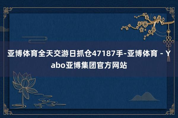 亚博体育全天交游日抓仓47187手-亚博体育 - Yabo亚博集团官方网站