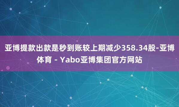 亚博提款出款是秒到账较上期减少358.34股-亚博体育 - Yabo亚博集团官方网站