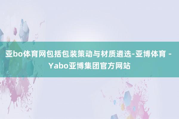亚bo体育网包括包装策动与材质遴选-亚博体育 - Yabo亚博集团官方网站