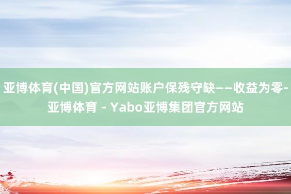 亚博体育(中国)官方网站账户保残守缺——收益为零-亚博体育 - Yabo亚博集团官方网站