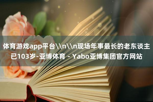 体育游戏app平台\n\n现场年事最长的老东谈主已103岁-亚博体育 - Yabo亚博集团官方网站