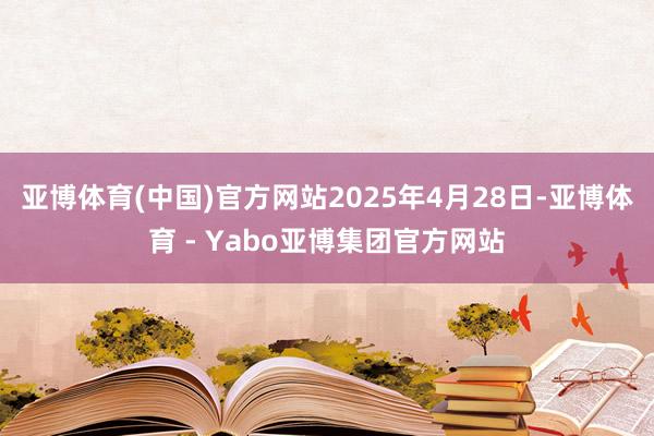 亚博体育(中国)官方网站2025年4月28日-亚博体育 - Yabo亚博集团官方网站
