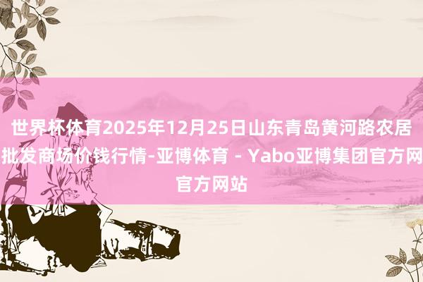 世界杯体育2025年12月25日山东青岛黄河路农居品批发商场价钱行情-亚博体育 - Yabo亚博集团官方网站