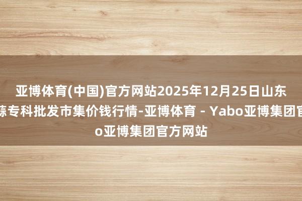 亚博体育(中国)官方网站2025年12月25日山东金乡大蒜专科批发市集价钱行情-亚博体育 - Yabo亚博集团官方网站