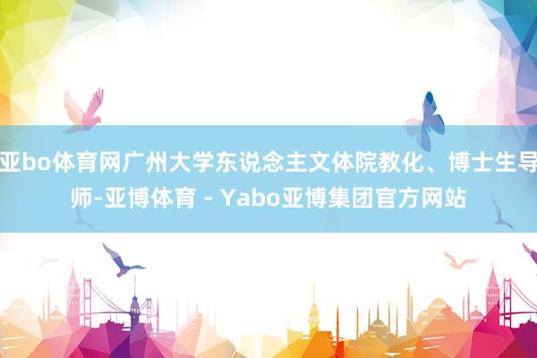 亚bo体育网广州大学东说念主文体院教化、博士生导师-亚博体育 - Yabo亚博集团官方网站