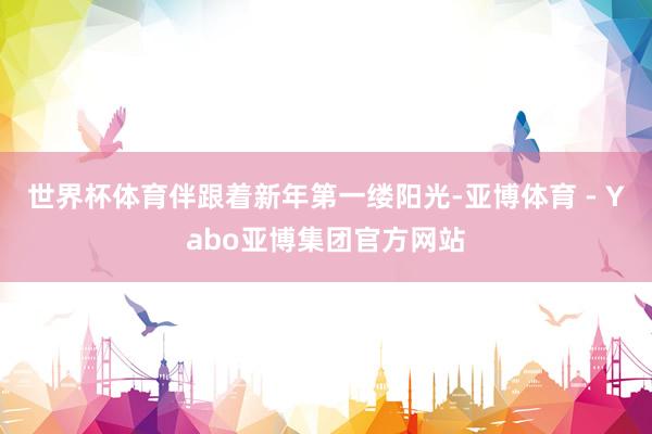 世界杯体育伴跟着新年第一缕阳光-亚博体育 - Yabo亚博集团官方网站