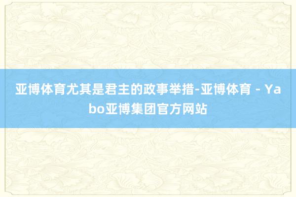亚博体育尤其是君主的政事举措-亚博体育 - Yabo亚博集团官方网站