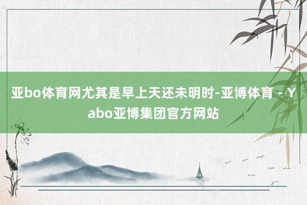 亚bo体育网尤其是早上天还未明时-亚博体育 - Yabo亚博集团官方网站