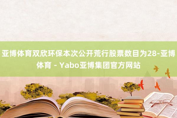 亚博体育双欣环保本次公开荒行股票数目为28-亚博体育 - Yabo亚博集团官方网站