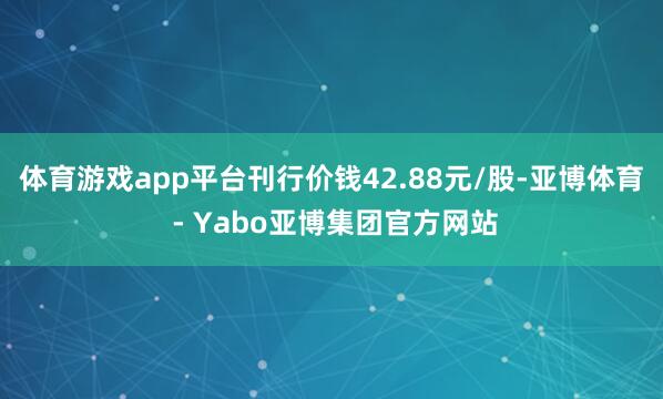体育游戏app平台刊行价钱42.88元/股-亚博体育 - Yabo亚博集团官方网站