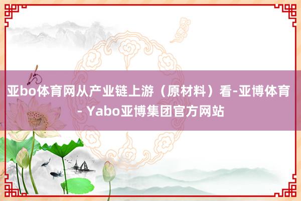 亚bo体育网　　从产业链上游（原材料）看-亚博体育 - Yabo亚博集团官方网站