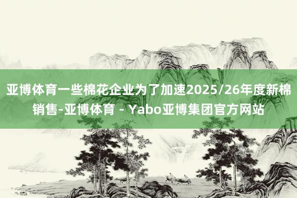 亚博体育一些棉花企业为了加速2025/26年度新棉销售-亚博体育 - Yabo亚博集团官方网站