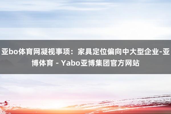 亚bo体育网凝视事项:家具定位偏向中大型企业-亚博体育 - Yabo亚博集团官方网站