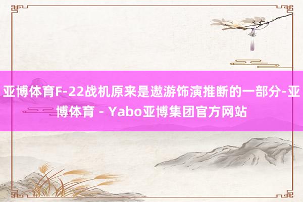 亚博体育F-22战机原来是遨游饰演推断的一部分-亚博体育 - Yabo亚博集团官方网站