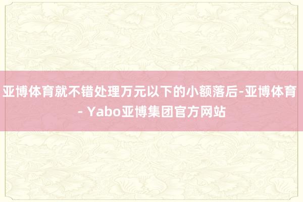 亚博体育就不错处理万元以下的小额落后-亚博体育 - Yabo亚博集团官方网站