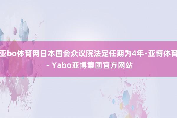 亚bo体育网日本国会众议院法定任期为4年-亚博体育 - Yabo亚博集团官方网站