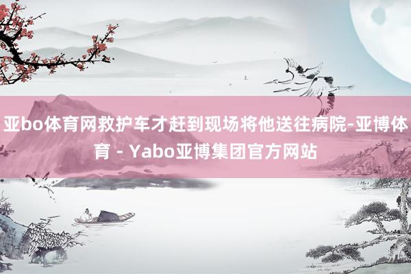 亚bo体育网救护车才赶到现场将他送往病院-亚博体育 - Yabo亚博集团官方网站