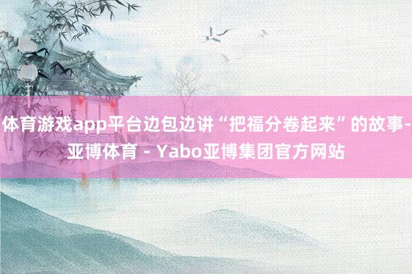 体育游戏app平台边包边讲“把福分卷起来”的故事-亚博体育 - Yabo亚博集团官方网站