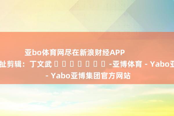 亚bo体育网尽在新浪财经APP            						攀扯剪辑：丁文武 							-亚博体育 - Yabo亚博集团官方网站