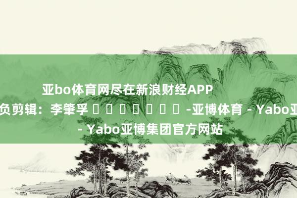 亚bo体育网尽在新浪财经APP            						背负剪辑：李肇孚 							-亚博体育 - Yabo亚博集团官方网站