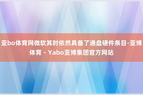 亚bo体育网微软其时依然具备了通盘硬件条目-亚博体育 - Yabo亚博集团官方网站