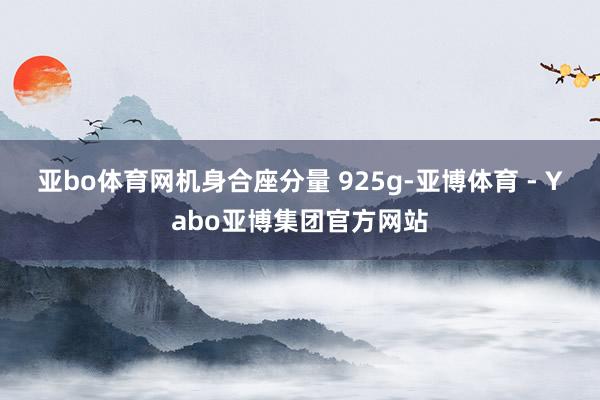 亚bo体育网机身合座分量 925g-亚博体育 - Yabo亚博集团官方网站